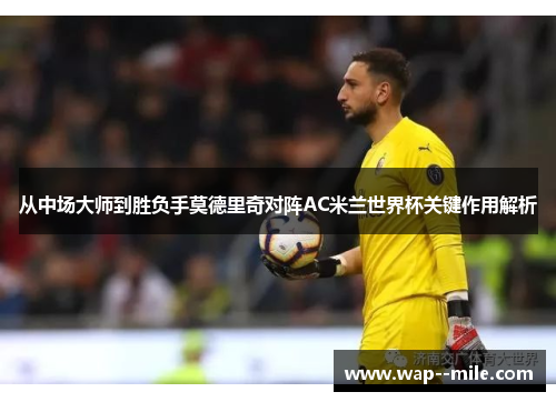 从中场大师到胜负手莫德里奇对阵AC米兰世界杯关键作用解析