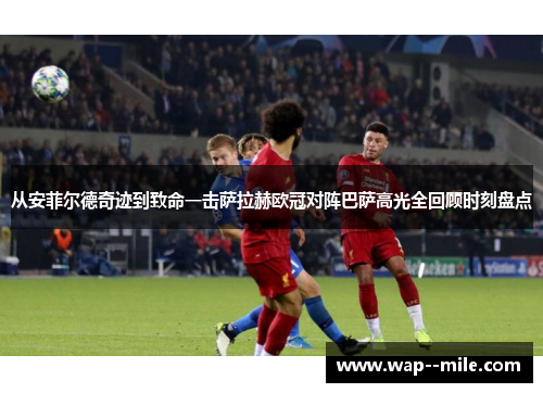 从安菲尔德奇迹到致命一击萨拉赫欧冠对阵巴萨高光全回顾时刻盘点